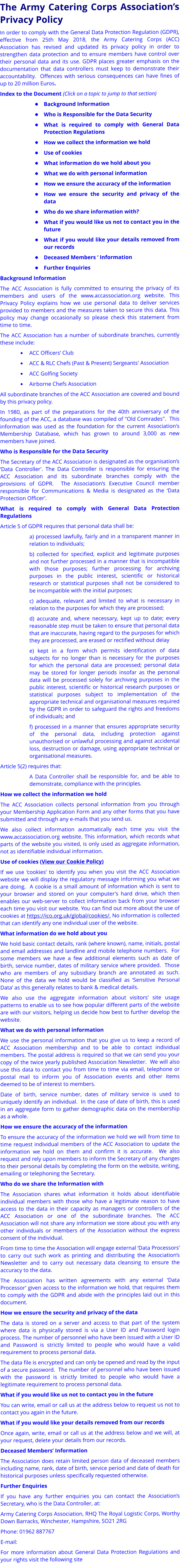 The Army Catering Corps Association’s Privacy Policy In order to comply with the General Data Protection Regulation (GDPR), effective from 25th May 2018, the Army Catering Corps (ACC) Association has revised and updated its privacy policy in order to strengthen data protection and to ensure members have control over their personal data and its use. GDPR places greater emphasis on the documentation that data controllers must keep to demonstrate their accountability.  Offences with serious consequences can have fines of up to 20 million Euros.   Index to the Document (Click on a topic to jump to that section) •	Background Information •	Who is Responsible for the Data Security •	What is required to comply with General Data Protection Regulations •	How we collect the information we hold •	Use of cookies •	What information do we hold about you •	What we do with personal information •	How we ensure the accuracy of the information •	How we ensure the security and privacy of the data •	Who do we share information with? •	What if you would like us not to contact you in the future •	What if you would like your details removed from our records •	Deceased Members ‘ Information •	Further Enquiries Background Information The ACC Association is fully committed to ensuring the privacy of its members and users of the www.accassociation.org website. This Privacy Policy explains how we use personal data to deliver services provided to members and the measures taken to secure this data. This policy may change occasionally so please check this statement from time to time. The ACC Association has a number of subordinate branches, currently these include: •	ACC Officers’ Club •	ACC & RLC Chefs (Past & Present) Sergeants' Association •	ACC Golfing Society •	Airborne Chefs Association All subordinate branches of the ACC Association are covered and bound by this privacy policy. In 1980, as part of the preparations for the 40th anniversary of the founding of the ACC, a database was compiled of "Old Comrades".  This information was used as the foundation for the current Association's Membership Database, which has grown to around 3,000 as new members have joined. Who is Responsible for the Data Security The Secretary of the ACC Association is designated as the organisation’s ‘Data Controller’. The Data Controller is responsible for ensuring the ACC Association and its subordinate branches comply with the provisions of GDPR.  The Association’s Executive Council member responsible for Communications & Media is designated as the ‘Data Protection Officer’.  What is required to comply with General Data Protection Regulations Article 5 of GDPR requires that personal data shall be: a) processed lawfully, fairly and in a transparent manner in relation to individuals; b) collected for specified, explicit and legitimate purposes and not further processed in a manner that is incompatible with those purposes; further processing for archiving purposes in the public interest, scientific or historical research or statistical purposes shall not be considered to be incompatible with the initial purposes; c) adequate, relevant and limited to what is necessary in relation to the purposes for which they are processed; d) accurate and, where necessary, kept up to date; every reasonable step must be taken to ensure that personal data that are inaccurate, having regard to the purposes for which they are processed, are erased or rectified without delay  e) kept in a form which permits identification of data subjects for no longer than is necessary for the purposes for which the personal data are processed; personal data may be stored for longer periods insofar as the personal data will be processed solely for archiving purposes in the public interest, scientific or historical research purposes or statistical purposes subject to implementation of the appropriate technical and organisational measures required by the GDPR in order to safeguard the rights and freedoms of individuals; and f) processed in a manner that ensures appropriate security of the personal data, including protection against unauthorised or unlawful processing and against accidental loss, destruction or damage, using appropriate technical or organisational measures. Article 5(2) requires that: A Data Controller shall be responsible for, and be able to demonstrate, compliance with the principles. How we collect the information we hold The ACC Association collects personal information from you through your Membership Application Form and any other forms that you have submitted and through any e-mails that you send us. We also collect information automatically each time you visit the www.accassociation.org website. This information, which records what parts of the website you visited, is only used as aggregate information, not as identifiable individual information. Use of cookies (View our Cookie Policy) If we use ‘cookies’ to identify you when you visit the ACC Association website we will display the regulatory message informing you what we are doing.  A cookie is a small amount of information which is sent to your browser and stored on your computer's hard drive, which then enables our web-server to collect information back from your browser each time you visit our website. You can find out more about the use of cookies at https://ico.org.uk/global/cookies/. No information is collected that can identify any one individual user of the website. What information do we hold about you We hold basic contact details, rank (where known), name, initials, postal and email addresses and landline and mobile telephone numbers.  For some members we have a few additional elements such as date of birth, service number, dates of military service where provided.  Those who are members of any subsidiary branch are annotated as such.  None of the data we hold would be classified as ‘Sensitive Personal Data’ as this generally relates to bank & medical details. We also use the aggregate information about visitors' site usage patterns to enable us to see how popular different parts of the website are with our visitors, helping us decide how best to further develop the website. What we do with personal information We use the personal information that you give us to keep a record of ACC Association membership and to be able to contact individual members. The postal address is required so that we can send you your copy of the twice yearly published Association Newsletter.  We will also use this data to contact you from time to time via email, telephone or postal mail to inform you of Association events and other items deemed to be of interest to members.   Date of birth, service number, dates of military service is used to uniquely identify an individual.  In the case of date of birth, this is used in an aggregate form to gather demographic data on the membership as a whole. How we ensure the accuracy of the information  To ensure the accuracy of the information we hold we will from time to time request individual members of the ACC Association to update the information we hold on them and confirm it is accurate.  We also request and rely upon members to inform the Secretary of any changes to their personal details by completing the form on the website, writing, emailing or telephoning the Secretary. Who do we share the Information with  The Association shares what information it holds about identifiable individual members with those who have a legitimate reason to have access to the data in their capacity as managers or controllers of the ACC Association or one of the subordinate branches. The ACC Association will not share any information we store about you with any other individuals or members of the Association without the express consent of the individual. From time to time the Association will engage external ‘Data Processors’ to carry out such work as printing and distributing the Association’s Newsletter and to carry out necessary data cleansing to ensure the accuracy to the data. The Association has written agreements with any external ‘Data Processor’ given access to the information we hold, that requires them to comply with the GDPR and abide with the principles laid out in this document. How we ensure the security and privacy of the data The data is stored on a server and access to that part of the system where data is physically stored is via a User ID and Password login process. The number of personnel who have been issued with a User ID and Password is strictly limited to people who would have a valid requirement to process personal data. The data file is encrypted and can only be opened and read by the input of a secure password.  The number of personnel who have been issued with the password is strictly limited to people who would have a legitimate requirement to process personal data. What if you would like us not to contact you in the future You can write, email or call us at the address below to request us not to contact you again in the future. What if you would like your details removed from our records Once again, write, email or call us at the address below and we will, at your request, delete your details from our records. Deceased Members’ Information The Association does retain limited person data of deceased members including name, rank, date of birth, service period and date of death for historical purposes unless specifically requested otherwise. Further Enquiries If you have any further enquiries you can contact the Association’s Secretary, who is the Data Controller, at: Army Catering Corps Association, RHQ The Royal Logistic Corps, Worthy Down Barracks, Winchester, Hampshire, SO21 2RG  Phone: 01962 887767 E-mail:  For more information about General Data Protection Regulations and your rights visit the following site